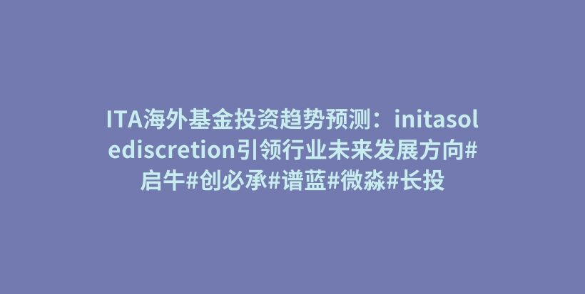 ITA海外基金投资趋势预测：initasolediscretion引领行业未来发展方向#启牛#创必承#谱蓝#微淼#长投插图