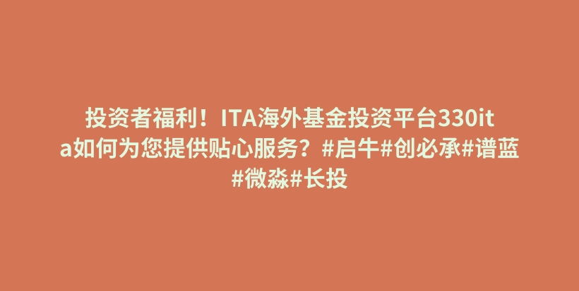 投资者福利！ITA海外基金投资平台330ita如何为您提供贴心服务？#启牛#创必承#谱蓝#微淼#长投插图